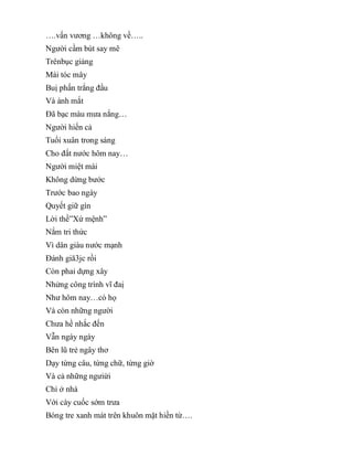 ….vấn vương …không về…..
Người cầm bút say mê
Trênbục giảng
Mái tóc mây
Buị phấn trắng đầu
Và ánh mắt
Đã bạc màu mưa nắng…
Người hiến cả
Tuổi xuân trong sáng
Cho đất nước hôm nay…
Người miệt mài
Không dừng bước
Trước bao ngày
Quyết giữ gìn
Lời thề”Xứ mệnh”
Nắm tri thức
Vì dân giàu nước mạnh
Đánh giă3jc rồi
Còn phaỉ dựng xây
Nhửng công trình vĩ đaị
Như hôm nay…có họ
Và còn những người
Chưa hề nhắc đến
Vẫn ngày ngày
Bên lũ trẻ ngây thơ
Dạy từng câu, từng chữ, từng giờ
Và cả những ngưiừi
Chỉ ở nhà
Với cày cuốc sớm trưa
Bóng tre xanh mát trên khuôn mặt hiền từ….
 