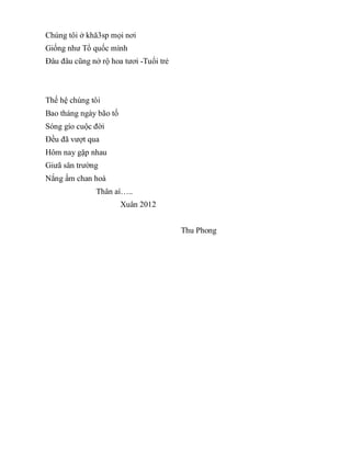 Chúng tôi ở khă3sp mọi nơi
Giống như Tổ quốc mình
Đâu đâu cũng nở rộ hoa tươi -Tuổi trẻ
Thế hệ chúng tôi
Bao tháng ngày bão tố
Sóng gío cuộc đời
Đều đã vượt qua
Hôm nay gặp nhau
Giưã sân trường
Nắng ấm chan hoà
Thân aí…..
Xuân 2012
Thu Phong
 