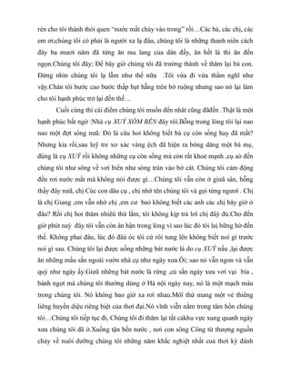 rèn cho tôi thành thói quen “nước mắt chảy vào trong” rồi…Các bà, các chị, các
em ơi;chúng tôi có phải là người xa lạ đâu, chúng tôi là những thanh niên cách
đây ba mươi năm đã từng ăn rau lang của dân đấy, ăn hết lá thì ăn đến
ngọn.Chúng tôi đây; Để bây giờ chúng tôi đã trưởng thành về thăm lại bà con.
Đừng nhìn chúng tôi lạ lẫm như thế nữa .Tôi vừa đi vừa thầm nghĩ như
vậy.Chân tôi bước cao bước thấp hụt hẫng trên bờ ruộng nhưng sao nó lại làm
cho tôi hạnh phúc trở lại đến thế…
Cuối cùng thì cái điểm chúng tôi muốn đến nhât cũng đãđến .Thật là một
hạnh phúc bất ngờ :Nhà cụ XUÝ XÓM BẾN đây rôì.Bỗng trong lòng tôi lại nao
nao một đợt sóng nưã: Đó là câu hoỉ không biết bà cụ còn sống hay đã mất?
Nhưng kia rồi,sau luỹ tre xơ xác vàng ệch đã hiện ra bóng dáng một bà mẹ,
đúng là cụ XUÝ rồi không những cụ còn sống mà còn rất khoẻ mạnh ,cụ aò đến
chúng tôi như sông về vơí biển như sóng tràn vào bờ cát. Chúng tôi cảm động
đến rơi nước mắt mà không nói được gì…Chúng tôi vẫn còn ở giưã sân, bỗng
thấy đây nưã, chị Cúc con dâu cụ , chị nhớ tên chúng tôi và gọi từng ngươì . Chị
là chị Giang ,em vẫn nhớ chị ,em cư baỏ không biết các anh các chị bây giờ ở
đâu? Rồi chị hoỉ thăm nhiêù thứ lắm, tôi không kịp trả lơì chị đâỳ đủ.Cho đến
giờ phút naỳ đây tôi vẫn còn ân hận trong lòng vì sao lúc đó tôi laị hững hờ đến
thế. Không phaỉ đâu, lúc đó đâù óc tôi cứ rôí tung lên không biết noí gì trước
noí gì sau. Chúng tôi lại được uống những bát nước lá do cụ XUÝ nấu ,lại được
ăn những mẩu sắn ngoài vườn nhà cụ như ngày xưa.Ôi; sao nó vẫn ngon và vẫn
quý như ngày ấy.Giưã những bát nước lá rừng ,củ sắn ngày xưa vơí vại bia ,
bánh ngọt mà chúng tôi thường dùng ở Hà nội ngày nay, nó là một mạch máu
trong chúng tôi. Nó không bao giờ xa rơì nhau.Môĩ thứ mang một vẻ thiêng
liêng huyền diệu riêng biệt của thơì đại.Nó vĩnh viễn nằm trong tâm hồn chúng
tôi…Chúng tôi tiếp tục đi, Chúng tôi đi thăm lại tất cảkhu vực xung quanh ngày
xưa chúng tôi đã ở.Xuống tận bến nước , nơi con sông Công từ thượng nguồn
chảy về nuôi dưỡng chúng tôi những năm khắc nghiệt nhất cuả thơì kỳ đánh
 