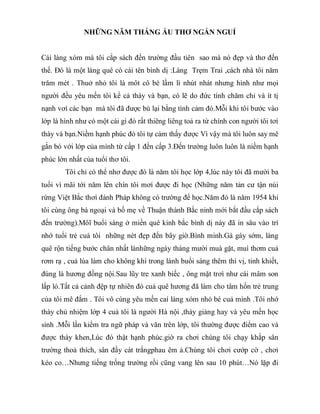 NHỮNG NĂM THÁNG ẤU THƠ NGẮN NGUỈ
Cái làng xóm mà tôi cắp sách đến trường đầu tiên sao mà nó đẹp và thơ đến
thế. Đó là một làng quê có cái tên bình dị :Làng Trẹm Trai ,cách nhà tôi năm
trăm mét . Thuở nhỏ tôi là môt cô bé lầm lì nhút nhát nhưng hình như mọi
người đều yêu mến tôi kể cả thày và bạn, có lẽ do đức tính chăm chỉ và ít tị
nạnh vơí các bạn mà tôi đã được bù lại bằng tình cảm đó.Mỗi khi tôi bước vào
lớp là hình như có một cái gì đó rất thiêng liêng toả ra từ chính con người tôi tơí
thày và bạn.Niềm hạnh phúc đó tôi tự cảm thấy được Vì vậy mà tôi luôn say mê
gắn bó với lớp của mình từ cấp 1 đến cấp 3.Đến trường luôn luôn là niềm hạnh
phúc lớn nhất của tuổi thơ tôi.
Tôi chỉ có thể nhơ được đó là năm tôi học lớp 4,lúc này tôi đã mười ba
tuổi vì mãi tới năm lên chín tôi mơí được đi học (Những năm tản cư tận núi
rừng Việt Bắc thơì đánh Pháp không có trường để học.Năm đó là năm 1954 khi
tôi cùng ông bà ngoại và bố mẹ về Thuận thành Bắc ninh mới bắt đầu cắp sách
đến trường).Môĩ buổi sáng ở miền quê kinh bắc bình dị này đã in sâu vào trí
nhớ tuổi trẻ cuả tôi những nét đẹp đến bây giờ.Bình minh.Gà gáy sớm, làng
quê rộn tiếng bước chân nhất lànhững ngày tháng mười muà gặt, muì thơm cuả
rơm rạ , cuả lúa làm cho không khí trong lành buổi sáng thêm thi vị, tinh khiết,
đúng là hương đồng nội.Sau lũy tre xanh biếc , ông mặt trơì như cái mâm son
lấp ló.Tất cả cảnh đệp tự nhiên đó cuả quê hương đã làm cho tâm hồn trẻ trung
của tôi mê đắm . Tôi vô cùng yêu mến caí làng xóm nhỏ bé cuả mình .Tôi nhớ
thày chủ nhiệm lớp 4 cuả tôi là người Hà nội ,thày giảng hay và yêu mến học
sinh .Mỗi lần kiểm tra ngữ pháp và văn trên lớp, tôi thường được điểm cao và
được thày khen,Lúc đó thật hạnh phúc.giờ ra chơi chúng tôi chạy khắp sân
trường thoả thích, sân đầy cát trắngphau êm ả.Chúng tôi chơi cướp cờ , chơi
kéo co…Nhưng tiếng trống trường rồi cũng vang lên sau 10 phút…Nó lặp đi
 