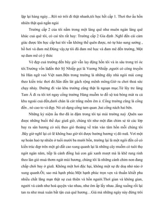 lặp lại hàng ngày…Rôì nó trôi đi thật nhanh,tôi học hết cấp 1. Thơì thơ ấu hồn
nhiên thật quá ngắn ngủi
Trường cấp 2 của tôi nằm trong một làng quê như muôn ngàn làng quê
khác cuả quê tôi, có caí tên rất hay: Trường cấp 2 Gia định .Nghĩ đến cái cảm
giác được lên học cấp hai tôi vẫn không thể quên được, nó tự hào sung sướng ,
hồ hơỉ và đam mê.Đúng vậy,tự tôi đã đam mê học và đam mê đến trường, Một
sự đam mê có ý thức
Vẻ đẹp cuả trường đến bây giờ vẫn lay động hồn tôi và in sâu trong trí óc
tôi.Trường vốn làđền thờ Sỹ Nhiếp gọi là Vương Nhiếp ,người có công truyền
bá Hán ngữ vaò Việt nam.Bên trong trường là những dãy nhà ngói mái cong
theo kiến trúc thơì đó.Sân đền lát gách rộng mênh mông.Giờ ra chơi thoả sức
chạy nhảy. Đường đi vào khu trường cũng thật là ngoạn mục.Từ lũy tre làng
Tam Á đi ra tôi tơí ngay cổng trường Hàng muỗm to đồ sộ toả bóng mát ra cả
khu ngoài cuả đền,dưới chân là cát trắng mềm êm ả .Cổng trường cũng là cổng
đền , nó cao to và đẹp. Nó có dạng cổng tam quan ,hai cổng nách hai bên.
Những kỷ niệm ấu thơ đã in đậm trong tôi tại mái trường naỳ .Quên sao
được những buổi thể dục giưã giờ, chúng tôi như một đàn chim sẻ từ các lớp
bay ra sân hương cỏ nôị theo gió thoảng về tràn vào tâm hồn mỗi chúng tôi
.Bây giờ nghĩ lại có lẽ không bao giờ tôi được hưởng hương vị đó nưã. Vơí một
sự hoàn haỏ tự nhiên ở tuổi mười ba mười bốn, trường lại là một ngôi đền cổ có
kiến trúc đẹp trên một gò đất cao xung quanh lại là những cây muỗm có tuôỉ thọ
ngót ngàn năm, tiếp là cánh đồng luá con gái xanh mượt mà lá khẽ rung rinh
theo làn gió muà thơm ngát mùi hương, chúng tôi là những cánh chim non đang
chấp chới bay ở giưã. Không một hơi độc hại, không một sự đe doạ nhỏ nào ở
xung quanh.Ôi; sao mà hạnh phúc.Một hạnh phúc trọn vẹn và thuần khiết pha
nhiều chất lãng mạn thật sự cuả thiên và hồn người.Thơì gian và không gian,
người và cảnh như hoà quyện vào nhau, như ôm ấp lấy nhau ,lắng xuống rồi lại
tan ra như muà xuân bất tận cuả quê hương…Giá mà những ngày này đừng trôi
 