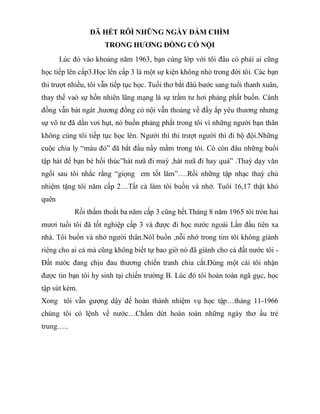 ĐÃ HẾT RÔÌ NHỮNG NGÀY ĐẮM CHÌM
TRONG HƯƠNG ĐỒNG CỎ NỘI
Lúc đó vào khoảng năm 1963, bạn cùng lớp với tôi đâu có phải ai cũng
học tiếp lên cấp3.Học lên cấp 3 là một sự kiện không nhỏ trong đời tôi. Các bạn
thi trượt nhiều, tôi vẫn tiếp tục học. Tuổi thơ bắt đâù bước sang tuổi thanh xuân,
thay thế vaò sự hồn nhiên lãng mạng là sự trầm tư hơi phảng phất buồn. Cánh
đồng vẫn bát ngát ,hương đồng cỏ nội vẫn thoảng về đầy ắp yêu thương nhưng
sự vô tư đã dần vơi hụt, nó buồn phảng phất trong tôi vì những người bạn thân
không cùng tôi tiếp tục học lên. Người thì thi trượt người thì đi bộ đội.Những
cuộc chia ly “màu đỏ” đã bắt đầu nẩy mầm trong tôi. Có còn đâu những buổi
tập hát để bạn bè hối thúc”hát nưã đi maỳ ,hát nưã đi hay quá” .Thaỳ dạy văn
ngồi sau tôi nhắc rằng “giọng em tốt lăm”….Rồi những tập nhạc thaỳ chủ
nhiệm tặng tôi năm cấp 2…Tất cả làm tôi buồn và nhớ. Tuôỉ 16,17 thật khó
quên
Rồi thấm thoắt ba năm cấp 3 cũng hết.Tháng 8 năm 1965 tôi tròn hai
mươi tuổi tôi đã tốt nghiệp cấp 3 và được đi học nước ngoài Lần đầu tiên xa
nhà. Tôi buồn và nhớ người thân.Nôĩ buồn ,nỗi nhớ trong tim tôi không giành
riêng cho ai cả mà cũng không biết tự bao giờ nó đã giành cho cả đất nước tôi -
Đất nước đang chịu đau thương chiến tranh chia cắt.Đùng một cái tôi nhận
được tin bạn tôi hy sinh tại chiến trường B. Lúc đó tôi hoàn toàn ngã gục, học
tập sút kém.
Xong tôi vẫn gượng dậy để hoàn thành nhiệm vụ học tập…tháng 11-1966
chúng tôi có lệnh về nước…Chấm dứt hoàn toàn những ngày thơ ấu trẻ
trung…..
 