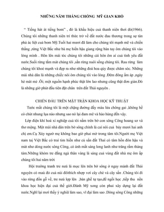 NHỮNG NĂM THÁNG CHỐNG MỸ GIAN KHỔ
“ Tiếng hát át tiếng bom” , đó là khẩu hiệu cuả thanh niên thơì đó(1966).
Chúng tôi những thanh niên trí thức trở về đất nước đau thương trong sự tàn
phá ác liệt cuả bom Mỹ.Tuổi hai mươi đã làm cho chúng tôi mạnh mẽ và chiến
thắng ,rừng Việt Bắc như bà mẹ hiền hậu giang rộng bàn tay ôm chúng tôi vào
lòng mình . Hôn lên mái tóc chúng tôi những cái hôn êm aí cuả tình yêu đất
nước.Suối rừng tắm mát chúng tôi ,sắn rừng nuôi sống chúng tôi. Rau rừng làm
chúng tôi khoẻ mạnh và đẹp ra như những đoá hoa qúy được chăm sóc. Những
mái nhà dân là những chiếc nôi ôm chúng tôi vào lòng .Đêm đông ấm áp ,ngày
hè mát mẻ .Ôi; một nguồn hạnh phúc thật lớn lao nhưng cũng thật đơn giản.Đó
là những giờ phút đầu tiên đặt chân trên đất Thái nguyên .
CHIẾN ĐẤU TRÊN MẶT TRẬN KHOA HỌC KỸ THUẬT
Tước mắt chúng tôi là một chặng đường đầy máu lửa chông gai ,không hề
có chút nhung lụa nào nhưng sao nó lại đam mê và hào hùng đến vậy.
Lớp điện khí hoá xí nghiệp cuả tôi nằm trên bờ con sông Công hoang sơ và
thơ mộng. Một mái nhà dân trên bờ sông chính là caí nôi cuả bảy mươi hai anh
chị em.Cụ Xúy ngườ mẹ không bao giờ phai mờ trong tâm tôi.Người mẹ Việt
nam taị Việt Bắc có traí tim hiền như củ sắn đất Thaí có tâm hồn đôn hậu và
mát như dòng nước sông Công, có ánh mắt sáng long lanh như trăng rằm tháng
tám.Những khóm tre đằng ngà thân vàng lá sáng cuả vùng đất nhà mẹ ôm ấp
chúng tôi hai năm trời
Hội trường tranh tre nưá lá mọc lên trên bờ sông ở ngay mảnh đất Thái
nguyên có maù đỏ cuả núi đôìthích nhợp vơí cây chè và cây sắn .Chúng tôi đi
vào rừng đốn gỗ về, tre nưá lợp lên ,bàn ghế tự tạo,để ngồi học ,tiếp thu nền
khoa học hiện đại cuả thế giới.Đánh Mỹ xong còn phaỉ xây dựng lại đất
nước.Nghĩ lại mơí thấy ý nghiã làm sao, vĩ đại làm sao .Dòng sông Công những
 