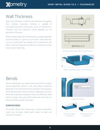 Wall Thickness
Parts must maintain a uniform wall thickness throughout
their entirety. Generally, Xometry is capable of
manufacturing sheet metal parts up to ¼” (6.35mm) in
thickness, but this tolerance mainly depends on the
geometry of the part.
When considering sheet metal thickness, a single sheet with
punches (holes) is a good rule of thumb. Some features,
such as countersinks are doable, but counterbores and
other machined features are difficult to produce as they
require post-machining.
Bends
Sheet metal brakes are used to bend material into a part’s
desired geometry. Bends in the same plane should be
designed in the same direction to avoid part reorientation,
which will save both money and time. Keeping a consistent
bend radius will also make parts more cost-effective. Small
bends to large, thick parts tend to become inaccurate, so
they should be avoided if possible.
DIMENSIONS
To prevent parts from fracturing or having distortions,
make sure to keep inside bend radius at least one
material’s thickness.
5
Drawing indicating uniform wall thickness
Model indicating uniform wall thickness
Inside bend radius
Consistent bend
orientations
Inconsistent bend
orientations
SHEET METAL GUIDE V2.2 — TOLERANCES
 