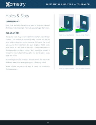 Holes & Slots
DIMENSIONS
Keep hole and slot diameters at least as large as material
thickness. Higher strength materials require larger diameters.
CLEARANCES
Holes and slots may become deformed when placed near
a bend. The minimum distance they should be placed
from a bend depends on the material thickness, the bend
radius, and their diameter. Be sure to place holes away
from bends at a distance of at least 2.5 times the material’s
thickness plus the bend radius. Slots should be placed 4
times the material’s thickness plus the bend radius away
from the bend.
Be sure to place holes and slots at least 2 times the material’s
thickness away from an edge to avoid a “bulging” effect.
Holes should be placed at least 6 times the material’s
thickness apart.
8
Hole-to-bend distance
Hole-to-edge distance
Slot-to-bend distance
Slot-to-edge distance
SHEET METAL GUIDE V2.2 — TOLERANCES
 