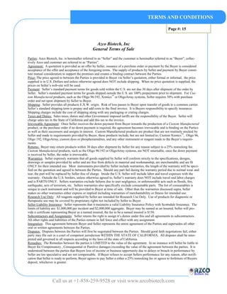 TERMS AND CONDITIONS

                                                                                                          Page #: 15


                                                   Azco Biotech, Inc
                                                 General Terms of Sale

Parties: Azco Biotech, Inc. is hereinafter referred to as “Seller” and the customer is hereinafter referred to as “Buyer”, collec-
tively Azco and customer are referred to as “Parties”.
Agreement: A quotation is provided as an offer by Seller, issuance of a purchase order or payment by the Buyer is considered
acceptance of the offer and acceptance of the foregoing terms. The supply of products by Seller and payment by Buyer consti-
tute mutual consideration to support the promises and creates a binding contract between the Parties.
Price: The price agreed to between the Parties is provided to Buyer via Seller’s quotation, either formal or informal, the price
supplied is in U.S. Dollars and unless otherwise agreed does NOT include shipping. When no price quotation is supplied, the
prices on Seller’s web-site will be used.
Payment: Seller’s standard payment terms for goods sold within the U.S. are net due 30 days after shipment of the order by
Seller. Seller’s standard payment terms for goods shipped outside the U.S. are 100% prepayment prior to shipment. For Cus-
tom Manufactured products, such as the Oligo 96/192, Xomics™ or OligoArray systems, Seller requires 50% with purchase
order and net upon shipment by Seller to Buyer.
Shipping: Seller provides all products E.X.W. origin. Risk of loss passes to Buyer upon transfer of goods to a common carrier.
Seller’s standard shipping term is prepay and add costs to the final invoice. It is Buyers responsibility to specify insurance.
Shipping charges include the cost of shipping along with any packaging or crating charges.
Taxes and Duties: Sales taxes, duties and other Government imposed tariffs are the responsibility of the Buyer. Seller will
charge sales tax in the State of California and add this tax to the invoice.
Irrevocable Agreement: Once Seller receives the down payment from Buyer towards the production of a Custom Manufactured
product, or the purchase order if no down payment is required, the agreement becomes irrevocable and is binding on the Parties
as well as their successors and assigns in interest. Custom Manufactured products are product that are not routinely stocked by
Seller and made to requirements provided by Buyer, these products include, but are not limited to; Custom Xomics ™, Oligo 96,
Oligo 192, OligoArray, custom dyes or phosphoramidites, and any other instrument or reagent made to the Buyer’s require-
ments.
Returns: Buyer may return products within 30 days after shipment by Seller for any reason subject to a 25% restocking fee.
Custom Manufactured products, such as the Oligo 96/192 or OligoArray systems, are NOT returnable, once the down payment
is received by Seller, the order is irrevocable.
Warranties: Seller expressly warrants that all goods supplied by Seller will conform strictly to the specifications, designs,
drawings or samples provided by seller and are free from defects in material and workmanship, are merchantable and are fit
ONLY for their intended use. Most instruments provided by Seller include warranties, the length of the warranty will be speci-
fied on the quotation and agreed to between the Parties. Should any part fail during the warranty period due to normal wear and
tear, the part will be replaced by Seller free of charge. Inside the U.S. Seller will include labor and travel expenses with the
warranty. Outside the U.S. borders, unless otherwise agreed to, Seller’s warranty does NOT include travel and labor charges
and is PARTS ONLY. Sellers warranties exclude failures due to user negligence, or unforeseeable acts such as floods, fire,
earthquake, acts of terrorism, etc. Sellers warranties also specifically exclude consumable parts. The list of consumables is
unique to each instrument and will be provided to Buyer at time of sale. Other than the warranties discussed supra, Seller
makes no other warranties either express or implied including warranties of merchantability or fitness for intended use.
Research Use Only: All reagents supplied by Seller are intended for Research Use Only. Use of products for diagnostic or
therapeutic use may be covered by proprietary rights not included by Seller to Buyer.
Seller Liability Insurance: Seller represents that it maintains a valid Liability Insurance Policy with Scottsdale Insurance. The
limits of liability are: $1,000,000 per incident and $2,000,000 aggregate. Buyer may be named as an insured, Seller will pro-
vide a certificate representing Buyer as a named insured, the fee to be a named insured is $150.
Subcontractors and Assignments: Seller retains the right to assign it’s duties under this and all agreements to subcontractors.
All other rights and liabilities of the Parties remain in full force and effect with any assignment.
Integration: This agreement between Buyer and Seller represents the entire agreement of the Parties and supersedes all other
oral or written agreements between the Parties.
Disputes: Disputes between the Parties will first be negotiated between the Parties. Should good faith negotiations fail, either
party may file suit in a court of competent jurisdiction WITHIN THE STATE OF CALIFORNIA. All disputes shall be inter-
preted and governed in all respects according to the laws of the state of California.
Remedies: The Remedies between the parties is LIMITED to the value of the agreement. In no instance will Seller be liable to
Buyer for Compensatory , Consequential or Punitive damages exceeding the value of the agreement between the parties. It is
understood between the parties that Buyers loss of income or business opportunity due to delays or breach in performance by
Seller are too speculative and are not compensable. If Buyer refuses to accept Sellers performance for any reason, after notifi-
cation that Seller is ready to perform, Buyer agrees to pay Seller a either a 25% restocking fee or agrees to forfeiture of Buyers
deposit, whichever is greater.




                  Call us at +1-858-259-9528 or visit www.azcobiotech.com
 