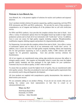 XOMICS™


Welcome to Azco Biotech, Inc.
Azco Biotech, Inc. is the premier supplier of solutions for nucleic acid synthesis and sequence
detection.

Azco’s products include solutions for genome sequencing, capillary sequencing, real-time PCR,
PCR instruments and DNA and RNA synthesizers. We provide for each of these products a
comprehensive set of reagents and backup all of the products that we sell with world-class
service.

For DNA and RNA synthesis; Azco provides the complete solution from start to finish. Azco
offers a variety of instruments options from low throughput bench top models to high volume
production systems and we back all of our instruments with “world class” service In addition,
Azco is your one source for high quality reagents including; supports, Phosphoramidites,
modification reagents, labeling reagents and products for oligonucleotide purification.

For Sequencing; Azco provides the complete solution from start to finish. Azco offers a variety
of instruments options and we back all of our instruments with “world class” service In
addition, Azco is your one source for high quality reagents including; library and sequencing
kits for 2nd generation sequencing as well as polymer, buffer, CARE solution and other
reagents for 1st generation sequencing.       Azco also provides turn-key solutions for
bioinformatics.

All of our reagents are manufactured using cutting edge production processes that adhere to
stringent quality control. Our reagents are thoroughly tested to assure they meet the highest
possible quality standards and then packaged in the right bottles for your synthesizer.
Customers rely on us to deliver quality, so that’s what we deliver!

To ensure that our products exceed the highest levels of quality, they are manufactured under
strict quality systems. Since they are produced to meet such stringent quality requirements they
are commonly used in drug and diagnostic development.

All Azco products are supplied with comprehensive quality documentation. Our attention to
detail assures your success.

We are constantly adding to our product offering. If you do not see exactly what you are
looking for, contact your local representative or feel free to e-mail us at
sales@azcobiotech.com.
              Where Are We?
              3626 Ocean Ranch Blvd.
              Oceanside, CA 92056
              Toll Free: (866) 706-6808

                                          Page #: 33
                                           Page #:

               Call us at +1-858-259-9528 or visit www.azcobiotech.com
 
