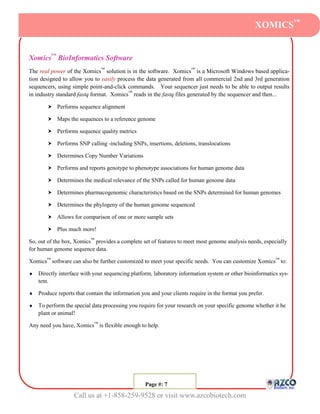 XOMICS™


Xomics™ BioInformatics Software
The real power of the Xomics™ solution is in the software. Xomics™ is a Microsoft Windows based applica-
tion designed to allow you to easily process the data generated from all commercial 2nd and 3rd generation
sequencers, using simple point-and-click commands. Your sequencer just needs to be able to output results
in industry standard fastq format. Xomics™ reads in the fastq files generated by the sequencer and then...

           Performs sequence alignment

           Maps the sequences to a reference genome

           Performs sequence quality metrics

           Performs SNP calling -including SNPs, insertions, deletions, translocations

           Determines Copy Number Variations

           Performs and reports genotype to phenotype associations for human genome data

           Determines the medical relevance of the SNPs called for human genome data

           Determines pharmacogenomic characteristics based on the SNPs determined for human genomes

           Determines the phylogeny of the human genome sequenced

           Allows for comparison of one or more sample sets

           Plus much more!

So, out of the box, Xomics™ provides a complete set of features to meet most genome analysis needs, especially
for human genome sequence data.

Xomics™ software can also be further customized to meet your specific needs. You can customize Xomics™ to:

   Directly interface with your sequencing platform, laboratory information system or other bioinformatics sys-
    tem.

   Produce reports that contain the information you and your clients require in the format you prefer.

   To perform the special data processing you require for your research on your specific genome whether it be
    plant or animal!

Any need you have, Xomics™ is flexible enough to help.




                                                 Page #: 77
                                                  Page #:

                   Call us at +1-858-259-9528 or visit www.azcobiotech.com
 