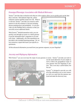 XOMICS™

Genotype/Phenotype Association with Medical Relevance
Xomics™ provides data evaluation tools that are color-coded to allow you to quickly pick out the data
that is relevant. Red indicates high risk, yellow
inidicates caution and blue means low risk. When it
is relevant, Xomics™ provides you extensive infor-
mation on why the mutation is relevant including
disease predisposition and probability. It even pro-
vides you the PubMed link to reference so that you
can easily access additional details.

With Xomics™ detailed annotation tools, you can
quickly scan through an exome or a whole genome
to get the information that’s important to you and
your client. Additionally, all of the annotations are
provided in the included reporting package. Or, we
can customize a report that meets your specific re-
quirements.

All the advanced information you need from your genome sequence, at your fingertips!



Ancestry and Phylogeny Information
With Xomics™ you can even trace the origin of your genome or exome. Xomics ™ provides you tools to
                                                           see the racial admixture of your sample as
                                                           well as follow the geographical origin of
                                                           your genome from the beginning to pre-
                                                           sent. This is not only a useful feature, but
                                                           fun too!

                                                              Xomics™ is designed to provide you with
                                                              all of the information you or your custom-
                                                              ers will ever need from the genome ana-
                                                              lyzed and make the discovery easy.




                                               Page #: 99
                                                Page #:

                 Call us at +1-858-259-9528 or visit www.azcobiotech.com
 