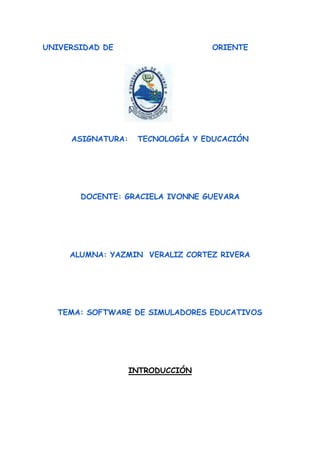 UNIVERSIDAD DE ORIENTE
ASIGNATURA: TECNOLOGÍA Y EDUCACIÓN
DOCENTE: GRACIELA IVONNE GUEVARA
ALUMNA: YAZMIN VERALIZ CORTEZ RIVERA
TEMA: SOFTWARE DE SIMULADORES EDUCATIVOS
INTRODUCCIÓN
 