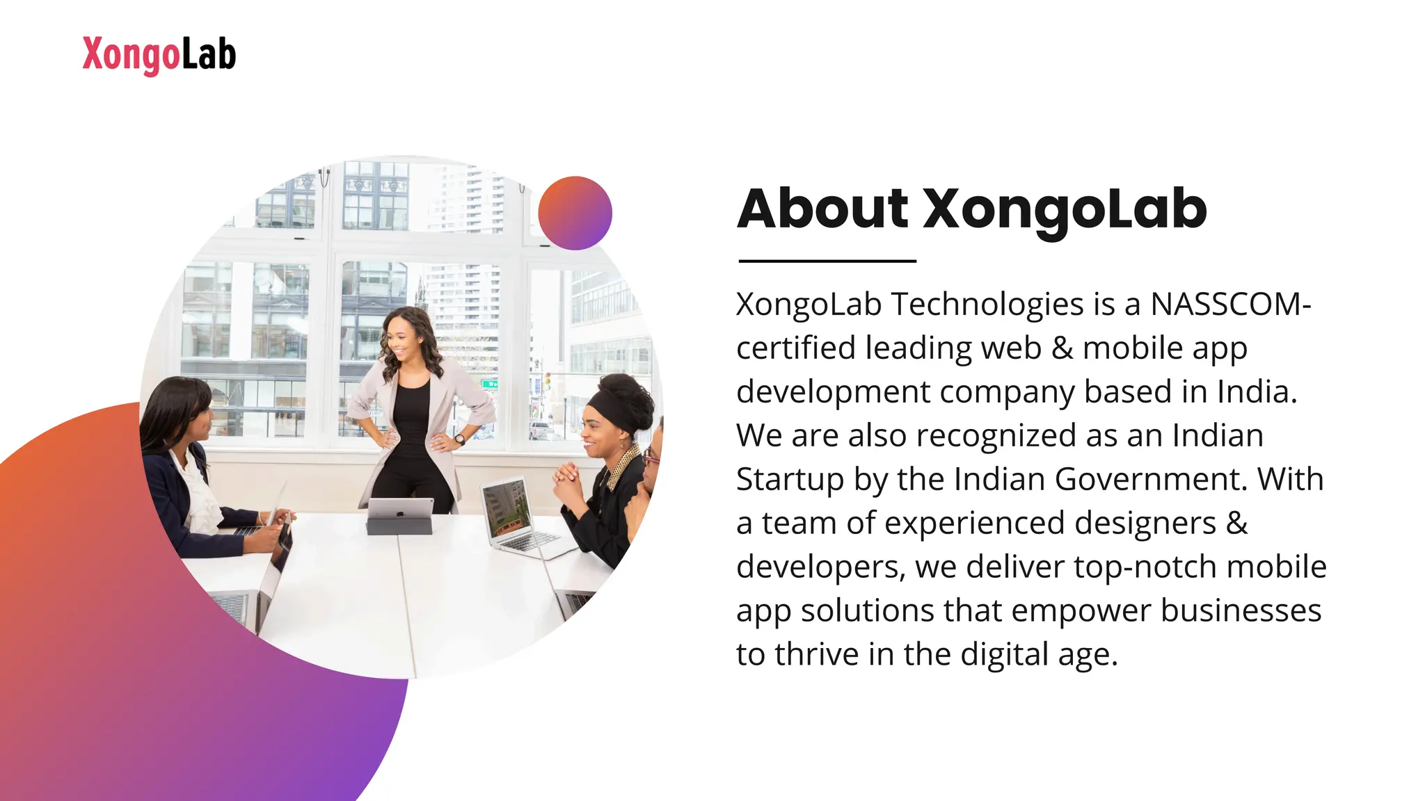 About XongoLab
XongoLab Technologies is a NASSCOM-
certified leading web & mobile app
development company based in India.
We are also recognized as an Indian
Startup by the Indian Government. With
a team of experienced designers &
developers, we deliver top-notch mobile
app solutions that empower businesses
to thrive in the digital age.
 