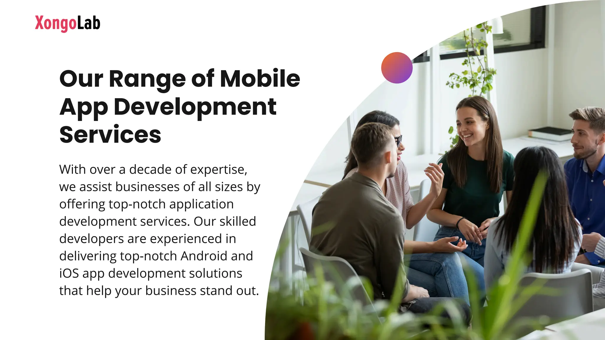 Our Range of Mobile
App Development
Services
With over a decade of expertise,
we assist businesses of all sizes by
offering top-notch application
development services. Our skilled
developers are experienced in
delivering top-notch Android and
iOS app development solutions
that help your business stand out.
 