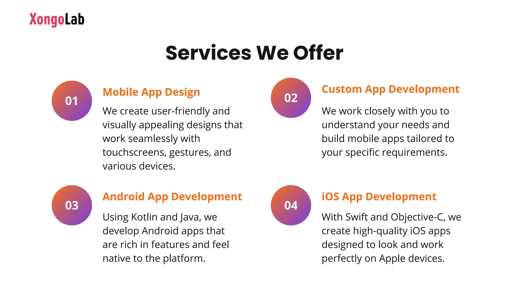 We create user-friendly and
visually appealing designs that
work seamlessly with
touchscreens, gestures, and
various devices.
01
Mobile App Design
Using Kotlin and Java, we
develop Android apps that
are rich in features and feel
native to the platform.
03
Android App Development
We work closely with you to
understand your needs and
build mobile apps tailored to
your specific requirements.
02
Custom App Development
With Swift and Objective-C, we
create high-quality iOS apps
designed to look and work
perfectly on Apple devices.
04
iOS App Development
Services We Offer
 