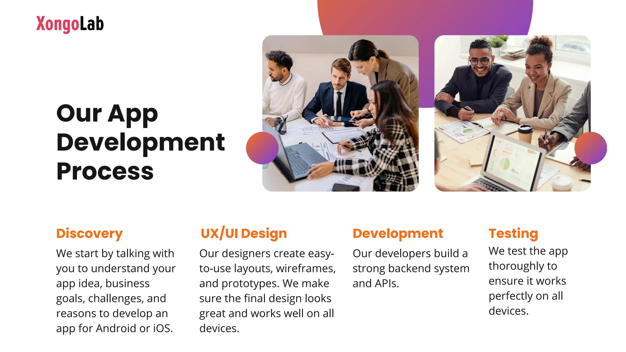 We start by talking with
you to understand your
app idea, business
goals, challenges, and
reasons to develop an
app for Android or iOS.
Discovery
Our designers create easy-
to-use layouts, wireframes,
and prototypes. We make
sure the final design looks
great and works well on all
devices.
UX/UI Design
Our developers build a
strong backend system
and APIs.
Development
We test the app
thoroughly to
ensure it works
perfectly on all
devices.
Testing
Our App
Development
Process
 