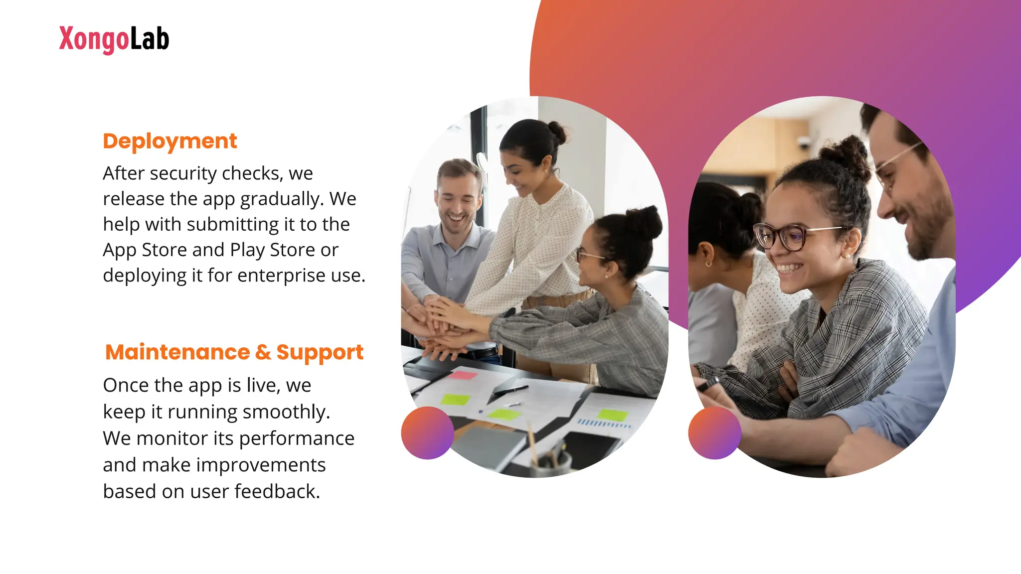 After security checks, we
release the app gradually. We
help with submitting it to the
App Store and Play Store or
deploying it for enterprise use.
Deployment
Once the app is live, we
keep it running smoothly.
We monitor its performance
and make improvements
based on user feedback.
Maintenance & Support
 