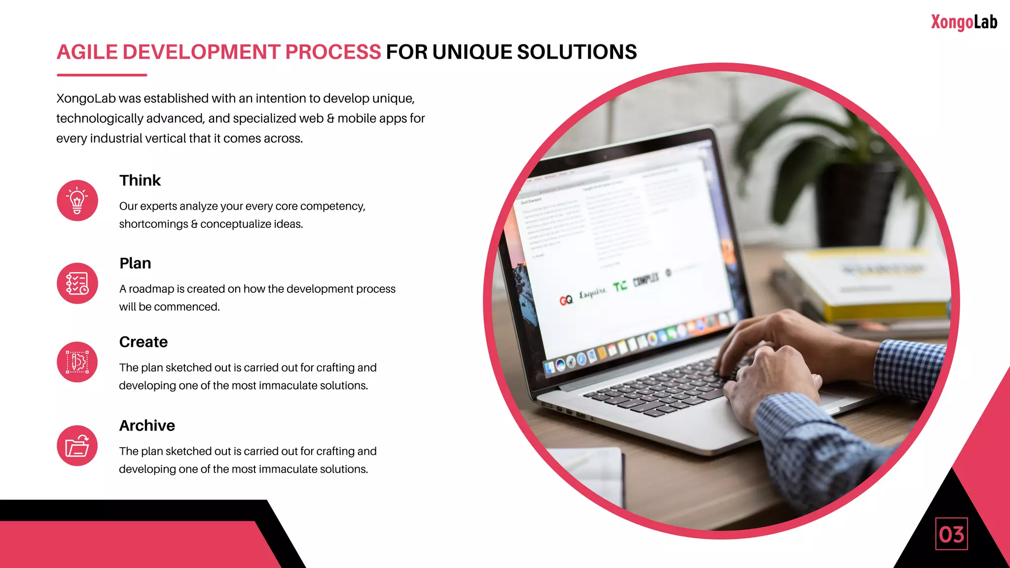 03
AGILE DEVELOPMENT PROCESS FOR UNIQUE SOLUTIONS
XongoLab was established with an intention to develop unique,
technologically advanced, and specialized web & mobile apps for
every industrial vertical that it comes across.
Think
Our experts analyze your every core competency,
shortcomings & conceptualize ideas.
Plan
A roadmap is created on how the development process
will be commenced.
Create
The plan sketched out is carried out for crafting and
developing one of the most immaculate solutions.
Archive
The plan sketched out is carried out for crafting and
developing one of the most immaculate solutions.
 