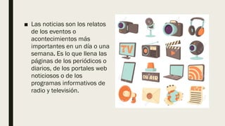 ■ Las noticias son los relatos
de los eventos o
acontecimientos más
importantes en un día o una
semana. Es lo que llena las
páginas de los periódicos o
diarios, de los portales web
noticiosos o de los
programas informativos de
radio y televisión.
 