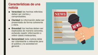 Características de una
noticia
■ Veracidad: los hechos referidos
deben ser ciertos y
comprobables.
■ Claridad: la información debe ser
presentada de forma coherente
y clara.
■ Brevedad: los hechos deben ser
explicados de manera concreta,
evitando repetir información o
referir datos irrelevantes.
■ Generalidad: toda noticia debe
ser interesante o relevante para
el público y la sociedad en
general.
 