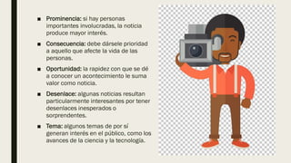 ■ Prominencia: si hay personas
importantes involucradas, la noticia
produce mayor interés.
■ Consecuencia: debe dársele prioridad
a aquello que afecte la vida de las
personas.
■ Oportunidad: la rapidez con que se dé
a conocer un acontecimiento le suma
valor como noticia.
■ Desenlace: algunas noticias resultan
particularmente interesantes por tener
desenlaces inesperados o
sorprendentes.
■ Tema: algunos temas de por sí
generan interés en el público, como los
avances de la ciencia y la tecnología.
 