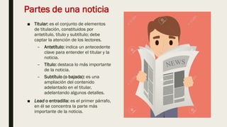 Partes de una noticia
■ Titular: es el conjunto de elementos
de titulación, constituidos por
antetítulo, título y subtítulo; debe
captar la atención de los lectores.
– Antetítulo: indica un antecedente
clave para entender el titular y la
noticia.
– Título: destaca lo más importante
de la noticia.
– Subtítulo (o bajada): es una
ampliación del contenido
adelantado en el titular,
adelantando algunos detalles.
■ Lead o entradilla: es el primer párrafo,
en él se concentra la parte más
importante de la noticia.
 
