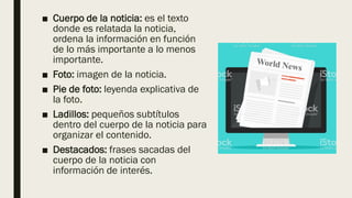 ■ Cuerpo de la noticia: es el texto
donde es relatada la noticia,
ordena la información en función
de lo más importante a lo menos
importante.
■ Foto: imagen de la noticia.
■ Pie de foto: leyenda explicativa de
la foto.
■ Ladillos: pequeños subtítulos
dentro del cuerpo de la noticia para
organizar el contenido.
■ Destacados: frases sacadas del
cuerpo de la noticia con
información de interés.
 