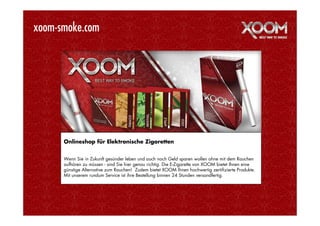 xoom-smoke.com




      Onlineshop für Elektronische Zigaretten


      Wenn Sie in Zukunft gesünder leben und auch noch Geld sparen wollen ohne mit dem Rauchen
      aufhören zu müssen - sind Sie hier genau richtig. Die E-Zigarette von XOOM bietet Ihnen eine
      günstige Alternative zum Rauchen! Zudem bietet XOOM Ihnen hochwertig zertifizierte Produkte.
      Mit unserem rundum Service ist ihre Bestellung binnen 24 Stunden versandfertig.
 