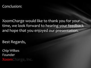 Conclusion:


XoomCharge would like to thank you for your
time, we look forward to hearing your feedback
and hope that you enjoyed our presentation.

Best Regards,

Chip Wilkes
Founder
XoomCharge, Inc.
 