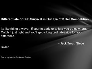 Differentiate or Die: Survival in Our Era of Killer Competition.


Its like riding a wave. If your to early or to late you go nowhere.
Catch it just right and you'll get a long profitable ride for your
difference.

                                            - Jack Trout, Steve
Rivkin


One of my favorite Books and Quotes:
 
