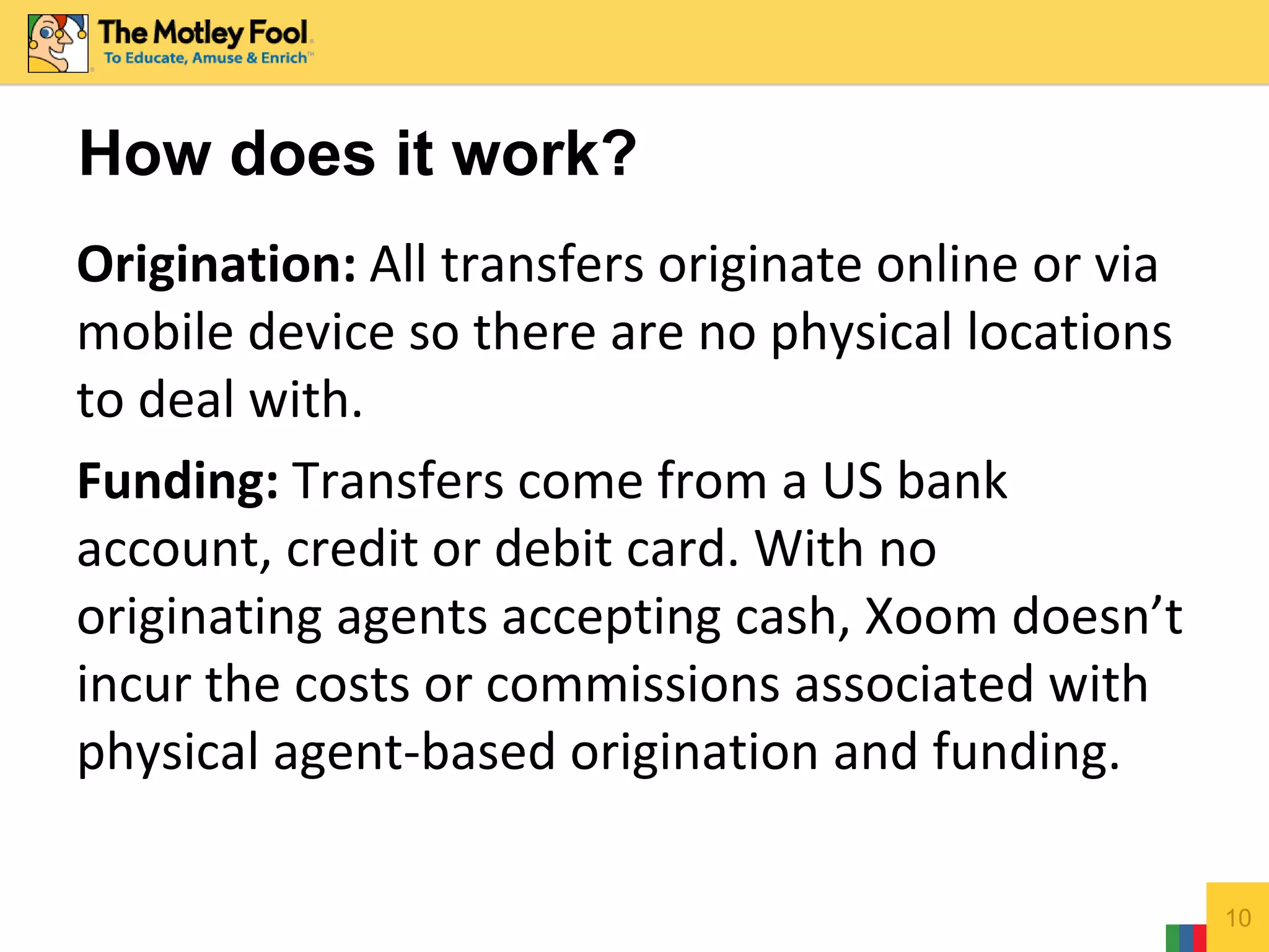 Origination: All transfers originate online or via
mobile device so there are no physical locations
to deal with.
Funding: Transfers come from a US bank
account, credit or debit card. With no
originating agents accepting cash, Xoom doesn’t
incur the costs or commissions associated with
physical agent-based origination and funding.
10
How does it work?
 