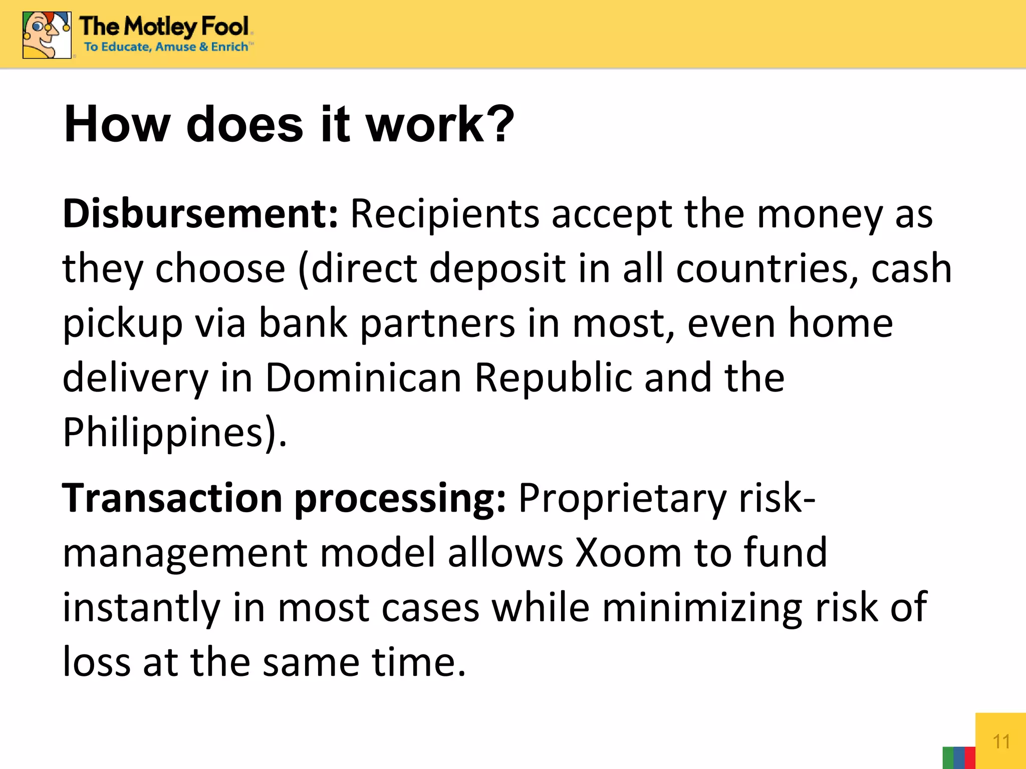 Disbursement: Recipients accept the money as
they choose (direct deposit in all countries, cash
pickup via bank partners in most, even home
delivery in Dominican Republic and the
Philippines).
Transaction processing: Proprietary risk-
management model allows Xoom to fund
instantly in most cases while minimizing risk of
loss at the same time.
11
How does it work?
 