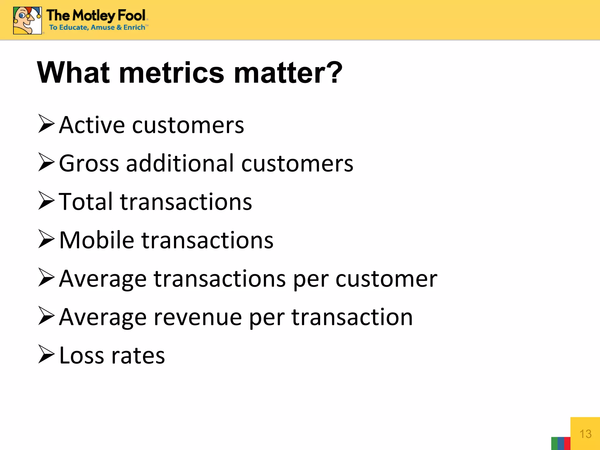 Active customers
Gross additional customers
Total transactions
Mobile transactions
Average transactions per customer
Average revenue per transaction
Loss rates
13
What metrics matter?
 