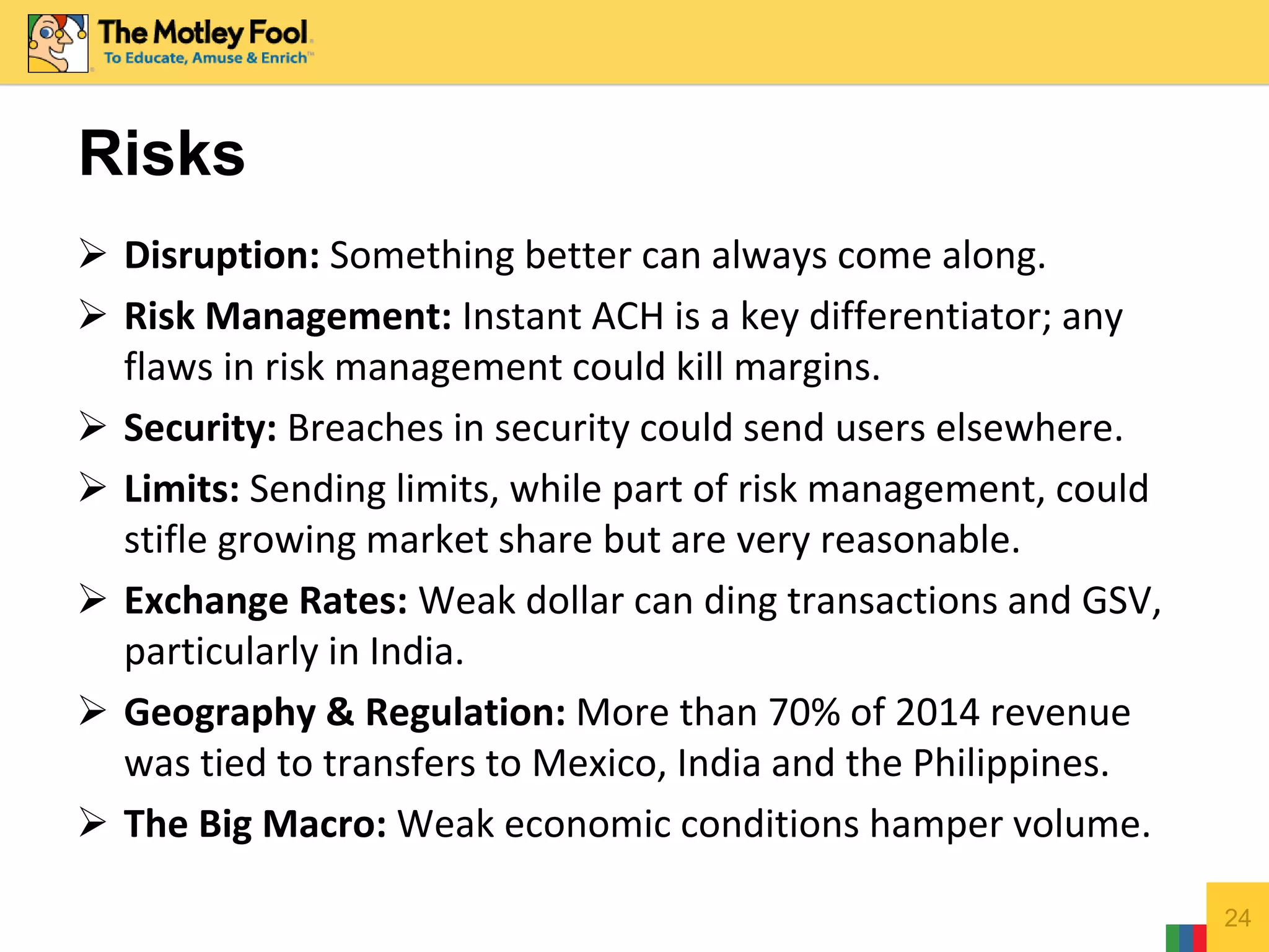  Disruption: Something better can always come along.
 Risk Management: Instant ACH is a key differentiator; any
flaws in risk management could kill margins.
 Security: Breaches in security could send users elsewhere.
 Limits: Sending limits, while part of risk management, could
stifle growing market share but are very reasonable.
 Exchange Rates: Weak dollar can ding transactions and GSV,
particularly in India.
 Geography & Regulation: More than 70% of 2014 revenue
was tied to transfers to Mexico, India and the Philippines.
 The Big Macro: Weak economic conditions hamper volume.
24
Risks
 
