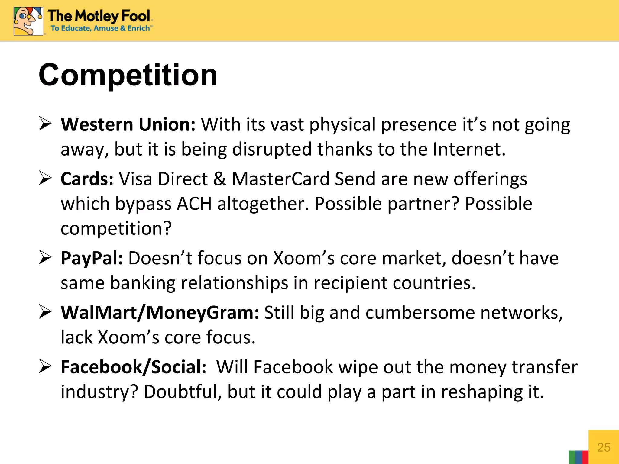  Western Union: With its vast physical presence it’s not going
away, but it is being disrupted thanks to the Internet.
 Cards: Visa Direct & MasterCard Send are new offerings
which bypass ACH altogether. Possible partner? Possible
competition?
 PayPal: Doesn’t focus on Xoom’s core market, doesn’t have
same banking relationships in recipient countries.
 WalMart/MoneyGram: Still big and cumbersome networks,
lack Xoom’s core focus.
 Facebook/Social: Will Facebook wipe out the money transfer
industry? Doubtful, but it could play a part in reshaping it.
25
Competition
 