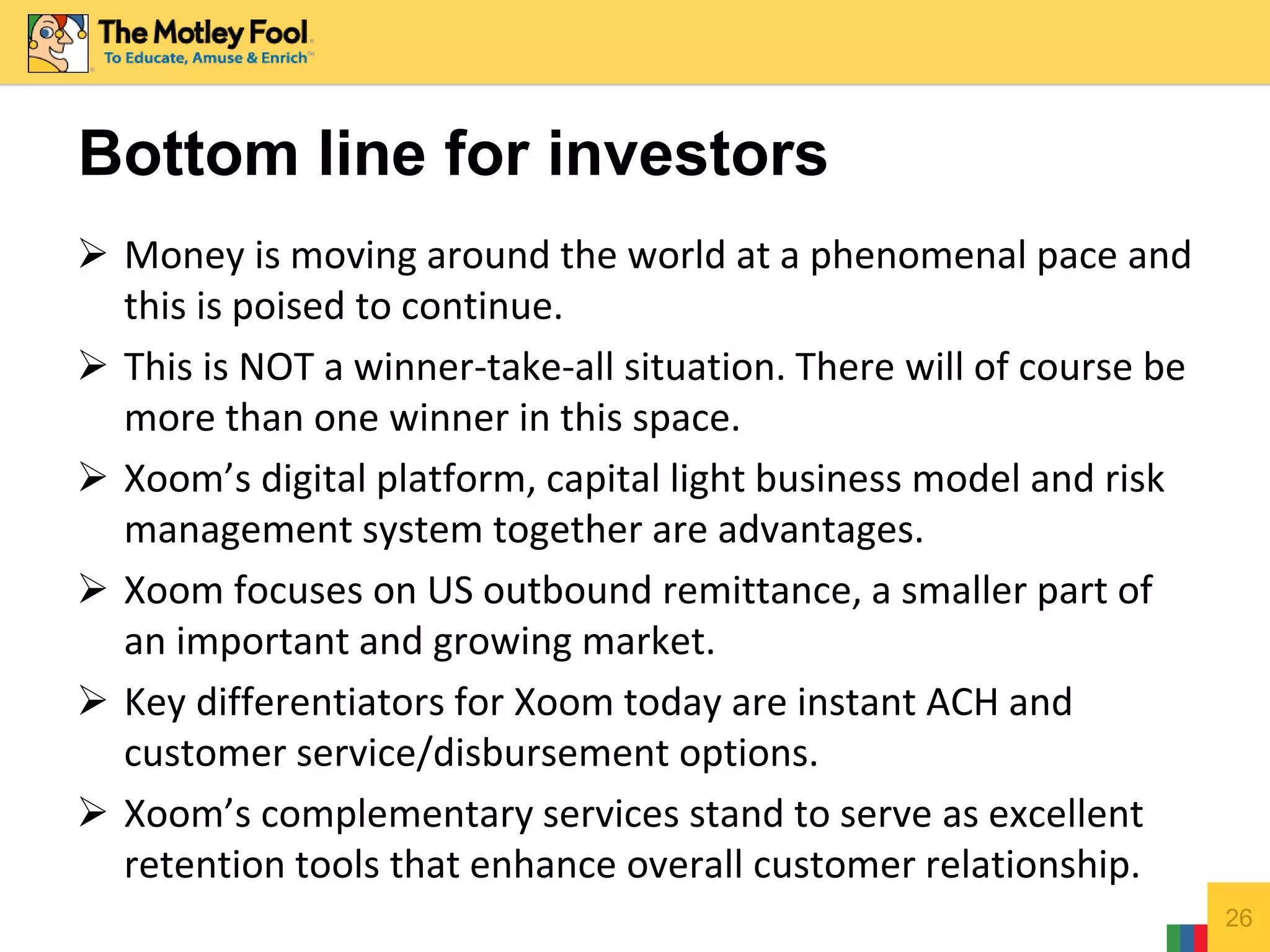  Money is moving around the world at a phenomenal pace and
this is poised to continue.
 This is NOT a winner-take-all situation. There will of course be
more than one winner in this space.
 Xoom’s digital platform, capital light business model and risk
management system together are advantages.
 Xoom focuses on US outbound remittance, a smaller part of
an important and growing market.
 Key differentiators for Xoom today are instant ACH and
customer service/disbursement options.
 Xoom’s complementary services stand to serve as excellent
retention tools that enhance overall customer relationship.
26
Bottom line for investors
 