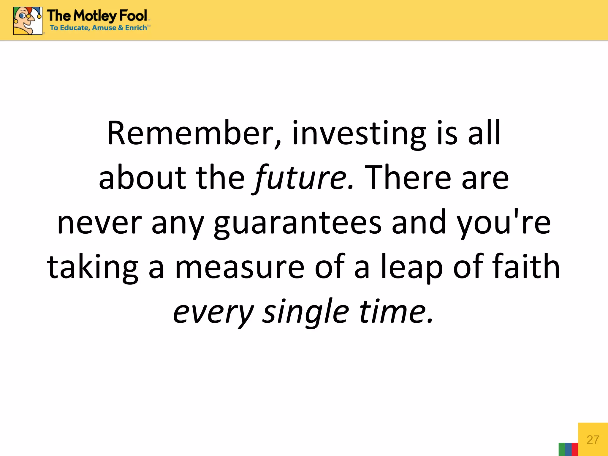 Remember, investing is all
about the future. There are
never any guarantees and you're
taking a measure of a leap of faith
every single time.
27
 