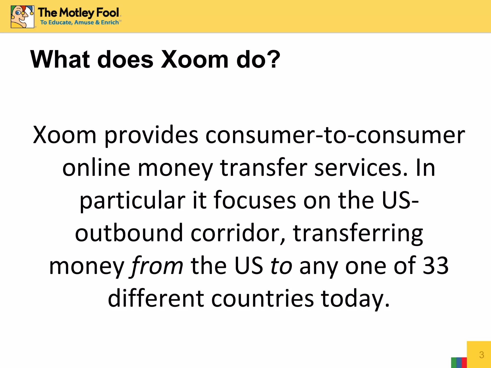3
What does Xoom do?
Xoom provides consumer-to-consumer
online money transfer services. In
particular it focuses on the US-
outbound corridor, transferring
money from the US to any one of 33
different countries today.
 