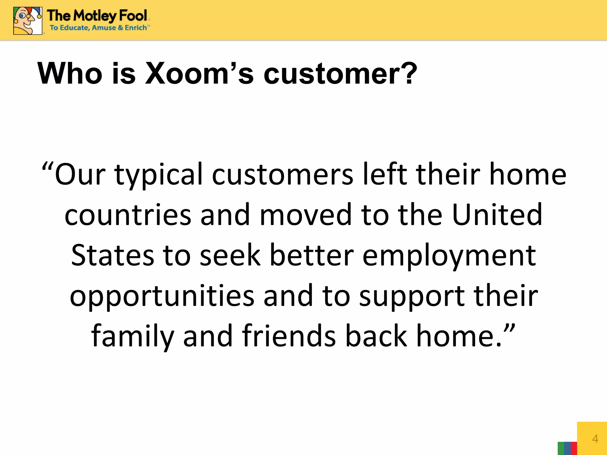 4
Who is Xoom’s customer?
“Our typical customers left their home
countries and moved to the United
States to seek better employment
opportunities and to support their
family and friends back home.”
 