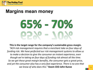 Margins mean money
19
This is the target range for the company’s sustainable gross margin.
“ACH risk management requires that a merchant take on four days of
funding risk. We have perfected our risk management systems to allow us
to make a decision to give the consumer an instant experience, even
though we're taking on four days of funding risk almost all the time.
So we get these great margin benefits, the consumer gets a great price,
and yet the consumer also has a very fast experience. There is no one that
we know of who does this.” Xoom CEO John Kunze
 