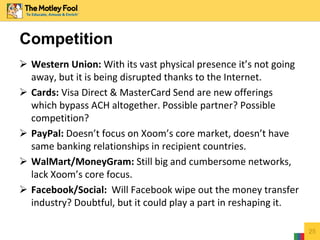  Western Union: With its vast physical presence it’s not going
away, but it is being disrupted thanks to the Internet.
 Cards: Visa Direct & MasterCard Send are new offerings
which bypass ACH altogether. Possible partner? Possible
competition?
 PayPal: Doesn’t focus on Xoom’s core market, doesn’t have
same banking relationships in recipient countries.
 WalMart/MoneyGram: Still big and cumbersome networks,
lack Xoom’s core focus.
 Facebook/Social: Will Facebook wipe out the money transfer
industry? Doubtful, but it could play a part in reshaping it.
25
Competition
 
