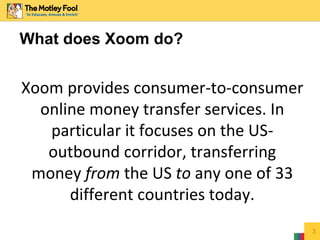 3
What does Xoom do?
Xoom provides consumer-to-consumer
online money transfer services. In
particular it focuses on the US-
outbound corridor, transferring
money from the US to any one of 33
different countries today.
 