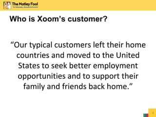 4
Who is Xoom’s customer?
“Our typical customers left their home
countries and moved to the United
States to seek better employment
opportunities and to support their
family and friends back home.”
 