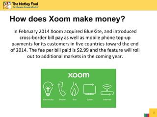 How does Xoom make money?
In February 2014 Xoom acquired BlueKite, and introduced
cross-border bill pay as well as mobile phone top-up
payments for its customers in five countries toward the end
of 2014. The fee per bill paid is $2.99 and the feature will roll
out to additional markets in the coming year.
8
 