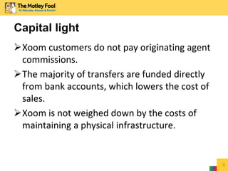 Xoom customers do not pay originating agent
commissions.
The majority of transfers are funded directly
from bank accounts, which lowers the cost of
sales.
Xoom is not weighed down by the costs of
maintaining a physical infrastructure.
9
Capital light
 