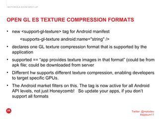 OPEN GL ES TEXTURE COMPRESSION FORMATS <ul><ul><li>new <support-gl-texture> tag for Android manifest </li></ul></ul><ul><u...