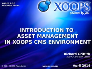 INTRODUCTION TOINTRODUCTION TO
ASSET MANAGEMENTASSET MANAGEMENT
IN XOOPS CMS ENVIRONMENTIN XOOPS CMS ENVIRONMENT
XOOPS 2.6.0XOOPS 2.6.0
Education SeriesEducation Series
Richard Griffith
XOOPS Core Team Leader
April 2014© 2014 XOOPS Foundation www.xoops.org
 