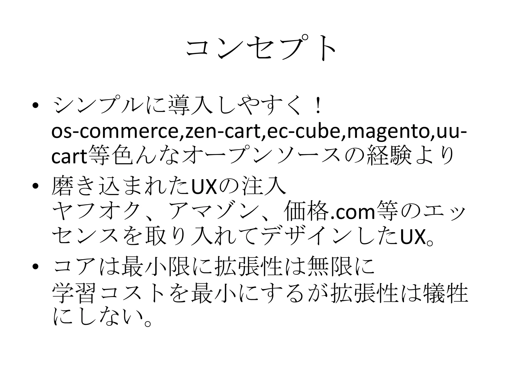 コンセプト
• シンプルに導入しやすく！
  os-commerce,zen-cart,ec-cube,magento,uu-
  cart等色んなオープンソースの経験より
• 磨き込まれたUXの注入
  ヤフオク、アマゾン、価格.com等のエッ
  センスを取り入れてデザインしたUX。
• コアは最小限に拡張性は無限に
  学習コストを最小にするが拡張性は犠牲
  にしない。
 