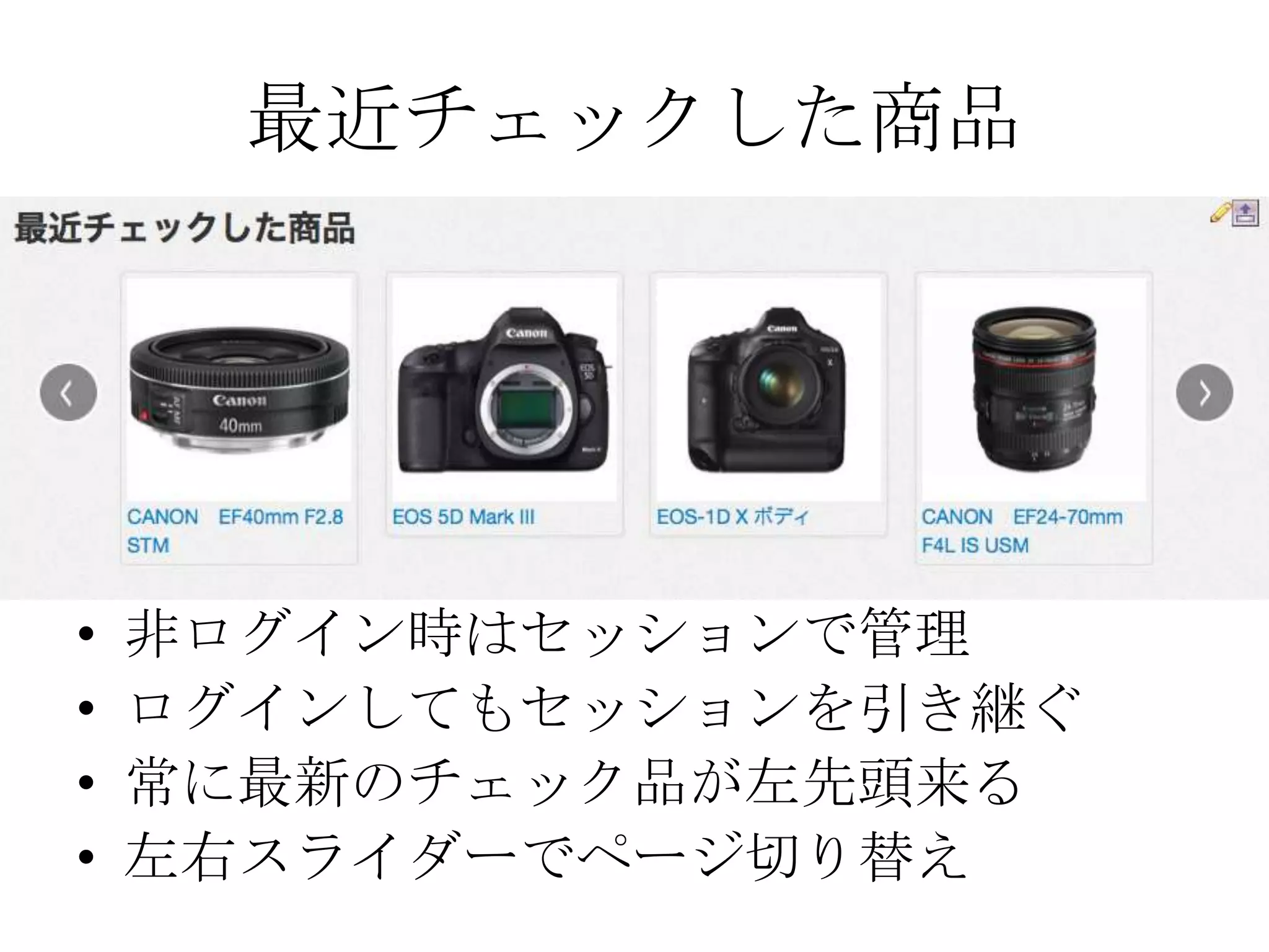 最近チェックした商品




•   非ログイン時はセッションで管理
•   ログインしてもセッションを引き継ぐ
•   常に最新のチェック品が左先頭来る
•   左右スライダーでページ切り替え
 