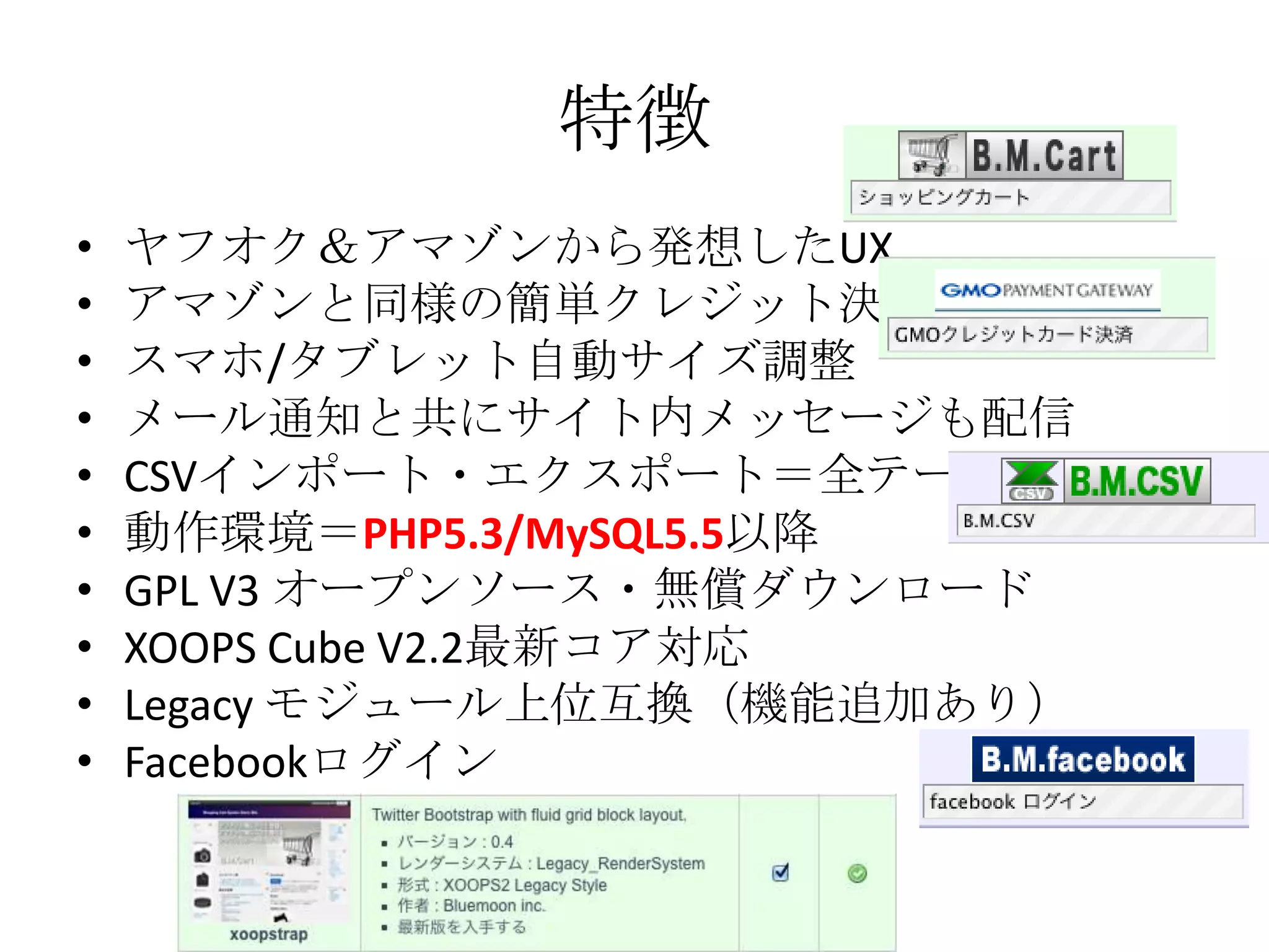 特徴
•   ヤフオク＆アマゾンから発想したUX
•   アマゾンと同様の簡単クレジット決済
•   スマホ/タブレット自動サイズ調整
•   メール通知と共にサイト内メッセージも配信
•   CSVインポート・エクスポート＝全テーブル
•   動作環境＝PHP5.3/MySQL5.5以降
•   GPL V3 オープンソース・無償ダウンロード
•   XOOPS Cube V2.2最新コア対応
•   Legacy モジュール上位互換（機能追加あり）
•   Facebookログイン
 