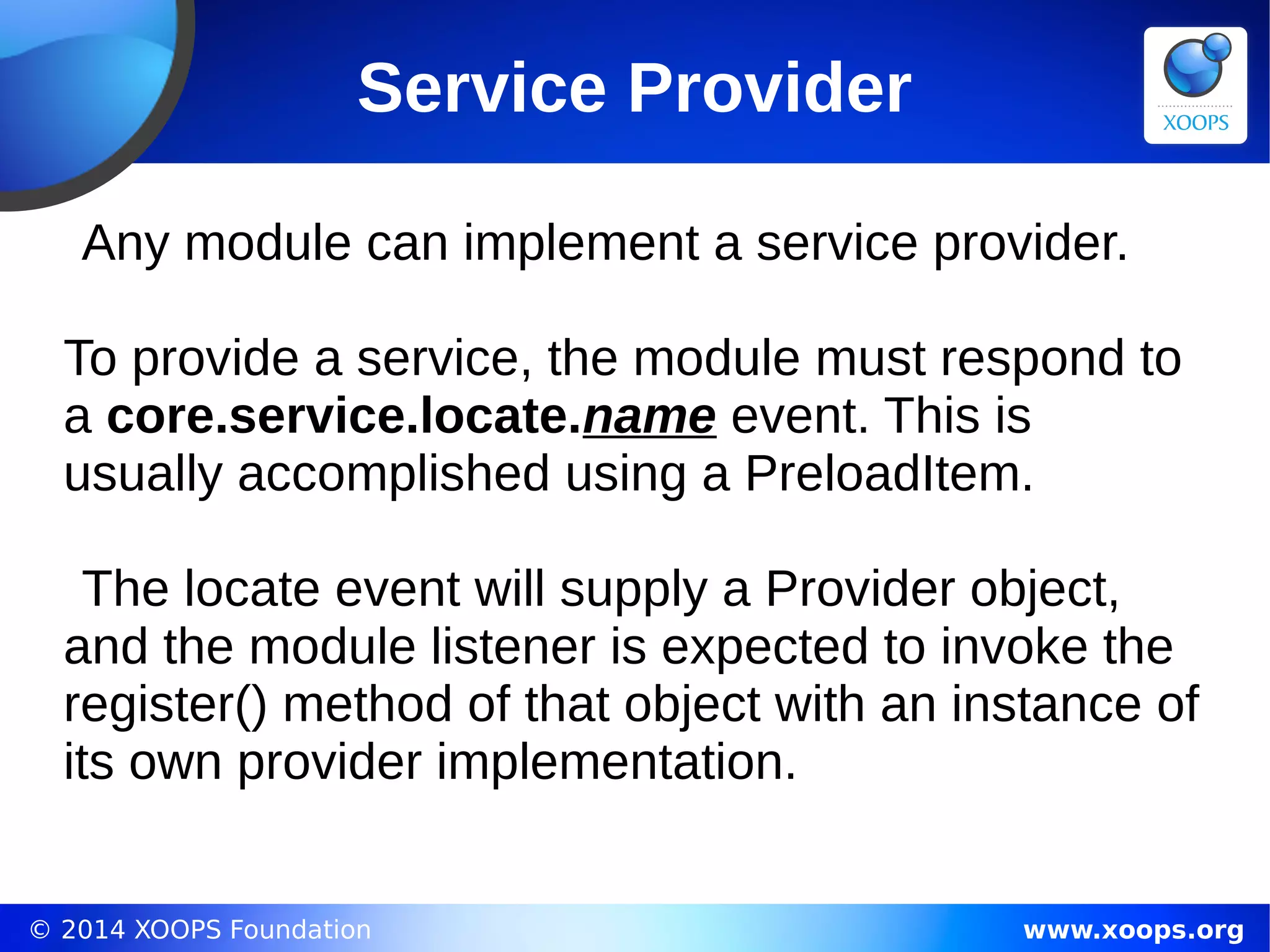 © 2014 XOOPS Foundation www.xoops.org
Service Provider
Any module can implement a service provider.
To provide a service, the module must respond to
a core.service.locate.name event. This is
usually accomplished using a PreloadItem.
The locate event will supply a Provider object,
and the module listener is expected to invoke the
register() method of that object with an instance of
its own provider implementation.
 