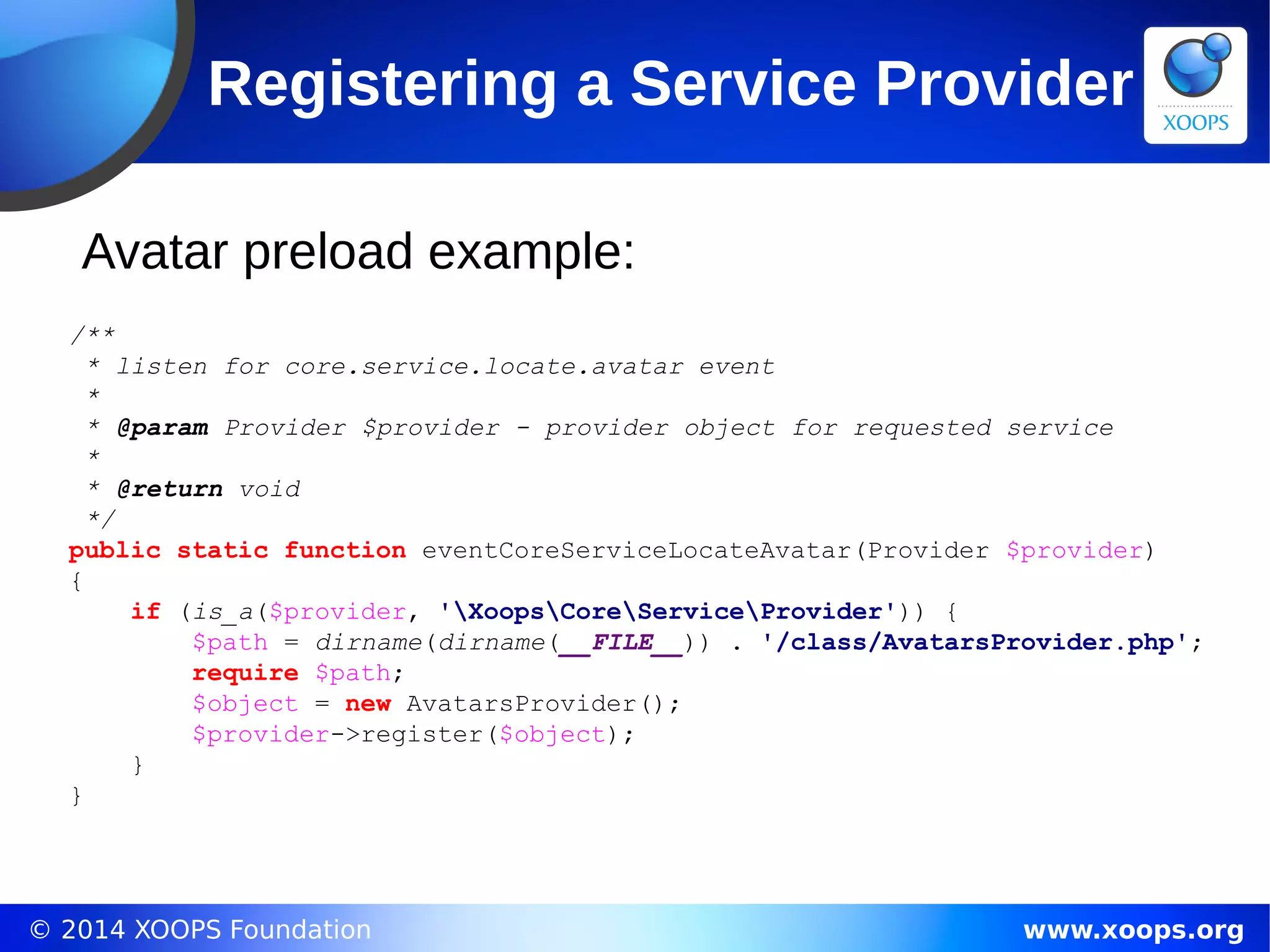© 2014 XOOPS Foundation www.xoops.org
Registering a Service Provider
Avatar preload example:
/**
* listen for core.service.locate.avatar event
*
* @param Provider $provider - provider object for requested service
*
* @return void
*/
public static function eventCoreServiceLocateAvatar(Provider $provider)
{
if (is_a($provider, 'XoopsCoreServiceProvider')) {
$path = dirname(dirname(__FILE__)) . '/class/AvatarsProvider.php';
require $path;
$object = new AvatarsProvider();
$provider->register($object);
}
}
 